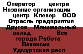 Оператор Call-центра › Название организации ­ Call-центр "Клевер", ООО › Отрасль предприятия ­ Другое › Минимальный оклад ­ 25 000 - Все города Работа » Вакансии   . Удмуртская респ.,Сарапул г.